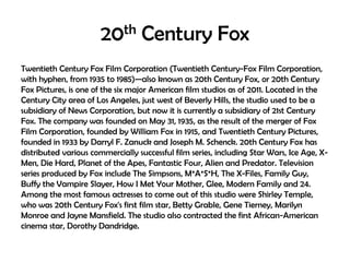20th Century Fox
Twentieth Century Fox Film Corporation (Twentieth Century-Fox Film Corporation,
with hyphen, from 1935 to 1985)—also known as 20th Century Fox, or 20th Century
Fox Pictures, is one of the six major American film studios as of 2011. Located in the
Century City area of Los Angeles, just west of Beverly Hills, the studio used to be a
subsidiary of News Corporation, but now it is currently a subsidiary of 21st Century
Fox. The company was founded on May 31, 1935, as the result of the merger of Fox
Film Corporation, founded by William Fox in 1915, and Twentieth Century Pictures,
founded in 1933 by Darryl F. Zanuck and Joseph M. Schenck. 20th Century Fox has
distributed various commercially successful film series, including Star Wars, Ice Age, XMen, Die Hard, Planet of the Apes, Fantastic Four, Alien and Predator. Television
series produced by Fox include The Simpsons, M*A*S*H, The X-Files, Family Guy,
Buffy the Vampire Slayer, How I Met Your Mother, Glee, Modern Family and 24.
Among the most famous actresses to come out of this studio were Shirley Temple,
who was 20th Century Fox's first film star, Betty Grable, Gene Tierney, Marilyn
Monroe and Jayne Mansfield. The studio also contracted the first African-American
cinema star, Dorothy Dandridge.

 