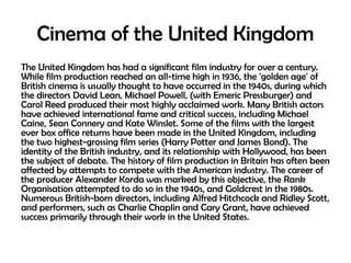 Cinema of the United Kingdom
The United Kingdom has had a significant film industry for over a century.
While film production reached an all-time high in 1936, the 'golden age' of
British cinema is usually thought to have occurred in the 1940s, during which
the directors David Lean, Michael Powell, (with Emeric Pressburger) and
Carol Reed produced their most highly acclaimed work. Many British actors
have achieved international fame and critical success, including Michael
Caine, Sean Connery and Kate Winslet. Some of the films with the largest
ever box office returns have been made in the United Kingdom, including
the two highest-grossing film series (Harry Potter and James Bond). The
identity of the British industry, and its relationship with Hollywood, has been
the subject of debate. The history of film production in Britain has often been
affected by attempts to compete with the American industry. The career of
the producer Alexander Korda was marked by this objective, the Rank
Organisation attempted to do so in the 1940s, and Goldcrest in the 1980s.
Numerous British-born directors, including Alfred Hitchcock and Ridley Scott,
and performers, such as Charlie Chaplin and Cary Grant, have achieved
success primarily through their work in the United States.

 