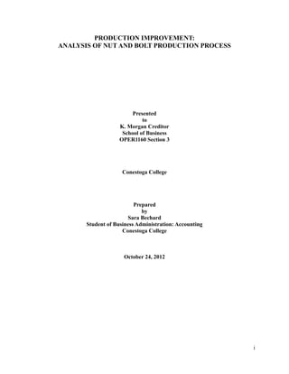 PRODUCTION IMPROVEMENT:
ANALYSIS OF NUT AND BOLT PRODUCTION PROCESS




                         Presented
                             to
                    K. Morgan Creditor
                     School of Business
                    OPER1160 Section 3




                     Conestoga College




                          Prepared
                             by
                       Sara Bechard
       Student of Business Administration: Accounting
                     Conestoga College



                     October 24, 2012




                                                        i
 