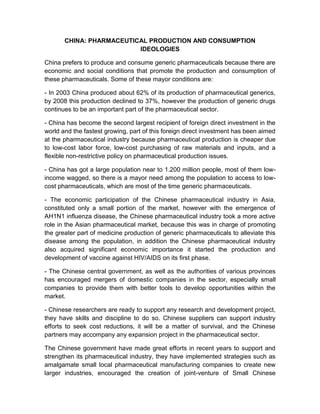 CHINA: PHARMACEUTICAL PRODUCTION AND CONSUMPTION
                          IDEOLOGIES

China prefers to produce and consume generic pharmaceuticals because there are
economic and social conditions that promote the production and consumption of
these pharmaceuticals. Some of these mayor conditions are:

- In 2003 China produced about 62% of its production of pharmaceutical generics,
by 2008 this production declined to 37%, however the production of generic drugs
continues to be an important part of the pharmaceutical sector.

- China has become the second largest recipient of foreign direct investment in the
world and the fastest growing, part of this foreign direct investment has been aimed
at the pharmaceutical industry because pharmaceutical production is cheaper due
to low-cost labor force, low-cost purchasing of raw materials and inputs, and a
flexible non-restrictive policy on pharmaceutical production issues.

- China has got a large population near to 1.200 million people, most of them low-
income wagged, so there is a mayor need among the population to access to low-
cost pharmaceuticals, which are most of the time generic pharmaceuticals.

- The economic participation of the Chinese pharmaceutical industry in Asia,
constituted only a small portion of the market, however with the emergence of
AH1N1 influenza disease, the Chinese pharmaceutical industry took a more active
role in the Asian pharmaceutical market, because this was in charge of promoting
the greater part of medicine production of generic pharmaceuticals to alleviate this
disease among the population, in addition the Chinese pharmaceutical industry
also acquired significant economic importance it started the production and
development of vaccine against HIV/AIDS on its first phase.

- The Chinese central government, as well as the authorities of various provinces
has encouraged mergers of domestic companies in the sector, especially small
companies to provide them with better tools to develop opportunities within the
market.

- Chinese researchers are ready to support any research and development project,
they have skills and discipline to do so. Chinese suppliers can support industry
efforts to seek cost reductions, it will be a matter of survival, and the Chinese
partners may accompany any expansion project in the pharmaceutical sector.

The Chinese government have made great efforts in recent years to support and
strengthen its pharmaceutical industry, they have implemented strategies such as
amalgamate small local pharmaceutical manufacturing companies to create new
larger industries, encouraged the creation of joint-venture of Small Chinese
 
