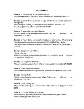 REFERENCES

-   Source: El mercadeo de farmacéuticos Chinos
    http://www.extrazona.com/mfch2020.pdf, retrieved on September 24 of 2010

-   Source: El sector farmacéutico en el siglo XXI: tendencias en las economías
    emergentes
    http://www.pwc.com/es_MX/mx/publicaciones/archivo/Canifarma-Dra-
    Ondategui.pdf, retrieved on September 27 of 2010

-   Source: Organización mundial de la salud
    http://apps.who.int/medicinedocs/pdf/s2250s/s2250s.pdf,        retrieved     on
    September 27 of 2010

-   Source: El Futuro de los Mercados Farmacéuticos Emergentes – Pharmerging
    http://bitacorafarmaceutica.wordpress.com/2009/08/04/el-futuro-de-los-
    mercados-farmaceuticos-emergentes-pharmerging/, retrieved on September 27
    of 2010

-   Source: Doing business in China
    http://www.china-
    window.com/china_business/doing_business_in_china/index.shtml,         retrieved
    on September 27 of 2010

-   Source: U.S. department of state
    http://www.state.gov/r/pa/ei/bgn/18902.htm, retrieved on September 27 of 2010

-   Source: Travel document systems
    http://www.traveldocs.com/cn/govern.htm, retrieved on September 28 of 2010

-   Source: Religion facts
    http://www.religionfacts.com/chinese_religion/index.htm/,      retrieved     on
    September 28 of 2010

-   Source: Travel china guide
    http://www.travelchinaguide.com/intro/nationality/, retrieved on September 28 of
    2010

-   Source: CIA “Central intelligence agency”
    https://www.cia.gov/library/publications/the-world-factbook/geos/ch.html,
    retrieved on September 28 of 2010
 