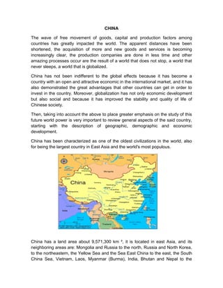 CHINA

The wave of free movement of goods, capital and production factors among
countries has greatly impacted the world. The apparent distances have been
shortened, the acquisition of more and new goods and services is becoming
increasingly clear, the production companies are done in less time and other
amazing processes occur are the result of a world that does not stop, a world that
never sleeps, a world that is globalized.

China has not been indifferent to the global effects because it has become a
country with an open and attractive economic in the international market, and it has
also demonstrated the great advantages that other countries can get in order to
invest in the country. Moreover, globalization has not only economic development
but also social and because it has improved the stability and quality of life of
Chinese society.

Then, taking into account the above to place greater emphasis on the study of this
future world power is very important to review general aspects of the said country,
starting with the description of geographic, demographic and economic
development.

China has been characterized as one of the oldest civilizations in the world, also
for being the largest country in East Asia and the world's most populous.




China has a land area about 9,571,300 km ², it is located in east Asia, and its
neighboring areas are: Mongolia and Russia to the north, Russia and North Korea,
to the northeastern, the Yellow Sea and the Sea East China to the east, the South
China Sea, Vietnam, Laos, Myanmar (Burma), India, Bhutan and Nepal to the
 