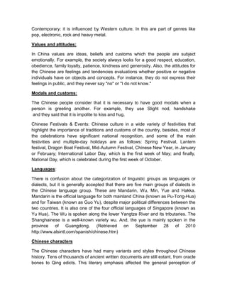 Contemporary: it is influenced by Western culture. In this are part of genres like
pop, electronic, rock and heavy metal.

Values and attitudes:

In China values are ideas, beliefs and customs which the people are subject
emotionally. For example, the society always looks for a good respect, education,
obedience, family loyalty, patience, kindness and generosity. Also, the attitudes for
the Chinese are feelings and tendencies evaluations whether positive or negative
individuals have on objects and concepts. For instance, they do not express their
feelings in public, and they never say "no" or "I do not know."

Modals and customs:

The Chinese people consider that it is necessary to have good modals when a
person is greeting another. For example, they use Slight nod, handshake
 and they said that it is impolite to kiss and hug.

Chinese Festivals & Events: Chinese culture in a wide variety of festivities that
highlight the importance of traditions and customs of the country, besides, most of
the celebrations have significant national recognition, and some of the main
festivities and multiple-day holidays are as follows: Spring Festival, Lantern
festival, Dragon Boat Festival, Mid-Autumn Festival, Chinese New Year, in January
or February; International Labor Day, which is the first week of May; and finally,
National Day, which is celebrated during the first week of October.

Languages:

There is confusion about the categorization of linguistic groups as languages or
dialects, but it is generally accepted that there are five main groups of dialects in
the Chinese language group. These are Mandarin, Wu, Min, Yue and Hakka.
Mandarin is the official language for both mainland China (known as Pu-Tong-Hua)
and for Taiwan (known as Guo Yu), despite major political differences between the
two countries. It is also one of the four official languages of Singapore (known as
Yu Hua). The Wu is spoken along the lower Yangtze River and its tributaries. The
Shanghainese is a well-known variety wu. And, the yue is mainly spoken in the
province of         Guangdong.     (Retrieved on September 28 of 2010
http://www.alsintl.com/spanish/chinese.htm)

Chinese characters

The Chinese characters have had many variants and styles throughout Chinese
history. Tens of thousands of ancient written documents are still extant, from oracle
bones to Qing edicts. This literary emphasis affected the general perception of
 