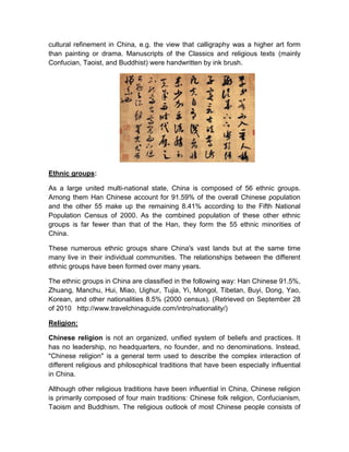 cultural refinement in China, e.g. the view that calligraphy was a higher art form
than painting or drama. Manuscripts of the Classics and religious texts (mainly
Confucian, Taoist, and Buddhist) were handwritten by ink brush.




Ethnic groups:

As a large united multi-national state, China is composed of 56 ethnic groups.
Among them Han Chinese account for 91.59% of the overall Chinese population
and the other 55 make up the remaining 8.41% according to the Fifth National
Population Census of 2000. As the combined population of these other ethnic
groups is far fewer than that of the Han, they form the 55 ethnic minorities of
China.

These numerous ethnic groups share China's vast lands but at the same time
many live in their individual communities. The relationships between the different
ethnic groups have been formed over many years.

The ethnic groups in China are classified in the following way: Han Chinese 91.5%,
Zhuang, Manchu, Hui, Miao, Uighur, Tujia, Yi, Mongol, Tibetan, Buyi, Dong, Yao,
Korean, and other nationalities 8.5% (2000 census). (Retrieved on September 28
of 2010 http://www.travelchinaguide.com/intro/nationality/)

Religion:

Chinese religion is not an organized, unified system of beliefs and practices. It
has no leadership, no headquarters, no founder, and no denominations. Instead,
"Chinese religion" is a general term used to describe the complex interaction of
different religious and philosophical traditions that have been especially influential
in China.

Although other religious traditions have been influential in China, Chinese religion
is primarily composed of four main traditions: Chinese folk religion, Confucianism,
Taoism and Buddhism. The religious outlook of most Chinese people consists of
 