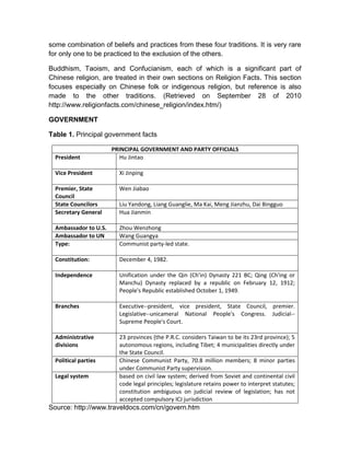 some combination of beliefs and practices from these four traditions. It is very rare
for only one to be practiced to the exclusion of the others.

Buddhism, Taoism, and Confucianism, each of which is a significant part of
Chinese religion, are treated in their own sections on Religion Facts. This section
focuses especially on Chinese folk or indigenous religion, but reference is also
made to the other traditions. (Retrieved on September 28 of 2010
http://www.religionfacts.com/chinese_religion/index.htm/)

GOVERNMENT

Table 1. Principal government facts

                       PRINCIPAL GOVERNMENT AND PARTY OFFICIALS
  President               Hu Jintao

  Vice President         Xi Jinping

  Premier, State         Wen Jiabao
  Council
  State Councilors       Liu Yandong, Liang Guanglie, Ma Kai, Meng Jianzhu, Dai Bingguo
  Secretary General      Hua Jianmin

  Ambassador to U.S.     Zhou Wenzhong
  Ambassador to UN       Wang Guangya
  Type:                  Communist party-led state.

  Constitution:          December 4, 1982.

  Independence           Unification under the Qin (Ch'in) Dynasty 221 BC; Qing (Ch'ing or
                         Manchu) Dynasty replaced by a republic on February 12, 1912;
                         People's Republic established October 1, 1949.

  Branches               Executive--president, vice president, State Council, premier.
                         Legislative--unicameral National People's Congress. Judicial--
                         Supreme People's Court.

  Administrative         23 provinces (the P.R.C. considers Taiwan to be its 23rd province); 5
  divisions              autonomous regions, including Tibet; 4 municipalities directly under
                         the State Council.
  Political parties      Chinese Communist Party, 70.8 million members; 8 minor parties
                         under Communist Party supervision.
  Legal system           based on civil law system; derived from Soviet and continental civil
                         code legal principles; legislature retains power to interpret statutes;
                         constitution ambiguous on judicial review of legislation; has not
                         accepted compulsory ICJ jurisdiction
Source: http://www.traveldocs.com/cn/govern.htm
 