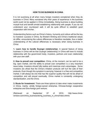HOW TO DO BUSINESS IN CHINA

It is not surprising at all when many foreign investors complained when they do
business in China. Many wondered why their years of experience in the business
world could not be applied in China immediately. Doing business is about building
mutual trust and benefit amidst establishing relationship with people. If you do not
understand your counterpart well, it will be quite difficult to establish good
cooperation with him/her.

Understanding factors such as China’s history, humanity and culture will be the key
to investors’ success in China. As Western thinking and China’s traditional values
do differ, encountering the culture differences is therefore inevitable, thus a better
understanding of the cultural differences is necessary when doing business in
China:

1. Learn how to handle Guangxi (relationship): A special feature of doing
business in China will be that Guangxi (relationship) in China will have to include
relationship with the government body, investors, partners and even relationship
with your own staff.

2. How to prevail over competition: China, at the moment, can be said to be a
big, open market, and the ability to prevail over competition is a very important
issue today. Investors should fully realize and maximize one's advantages. Some
investors are afraid that the China’s imitation products will hurt the sale of their
products. Even though this symptom is worrying, however in a free and competitive
market, it will always be one that has the superior quality that will not be afraid of
competition and will prevail eventually. China market is constantly undergoing
standardization, and the China.

3. Route for Investment: There are three options to take when make investments
in China, mainly: wholly foreign-owned enterprise, Chinese-foreign cooperative
enterprise and Sino-foreign joint venture.

(Retrieved    on    September      27      of    2010,      http://www.china-
window.com/china_business/doing_business_in_china/index.shtml)
 