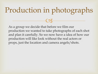 
As a group we decide that before we film our
production we wanted to take photographs of each shot
and plan it carefully. So we now have a idea of how our
production will like look without the real actors or
props, just the location and camera angels/shots.
Production in photographs
 