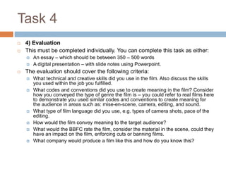 Task 4 
 4) Evaluation 
 This must be completed individually. You can complete this task as either: 
 An essay – which should be between 350 – 500 words 
 A digital presentation – with slide notes using Powerpoint. 
 The evaluation should cover the following criteria: 
 What technical and creative skills did you use in the film. Also discuss the skills 
you used within the job you fulfilled. 
 What codes and conventions did you use to create meaning in the film? Consider 
how you conveyed the type of genre the film is – you could refer to real films here 
to demonstrate you used similar codes and conventions to create meaning for 
the audience in areas such as: mise-en-scene, camera, editing, and sound. 
 What type of film language did you use, e.g. types of camera shots, pace of the 
editing. 
 How would the film convey meaning to the target audience? 
 What would the BBFC rate the film, consider the material in the scene, could they 
have an impact on the film, enforcing cuts or banning films. 
 What company would produce a film like this and how do you know this? 
 