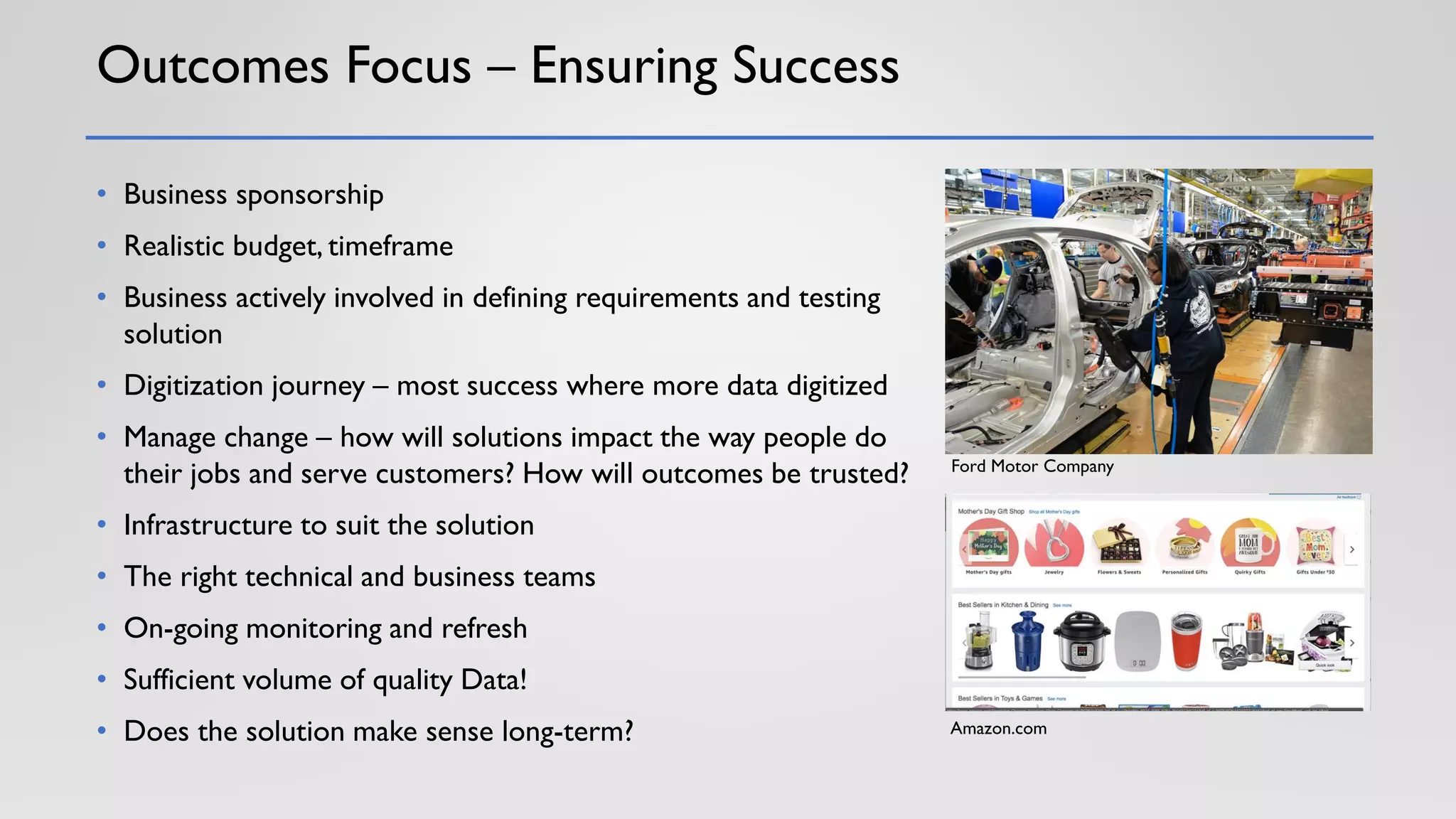 Outcomes Focus – Ensuring Success
• Business sponsorship
• Realistic budget, timeframe
• Business actively involved in defining requirements and testing
solution
• Digitization journey – most success where more data digitized
• Manage change – how will solutions impact the way people do
their jobs and serve customers? How will outcomes be trusted?
• Infrastructure to suit the solution
• The right technical and business teams
• On-going monitoring and refresh
• Sufficient volume of quality Data!
• Does the solution make sense long-term?
Ford Motor Company
Amazon.com
 