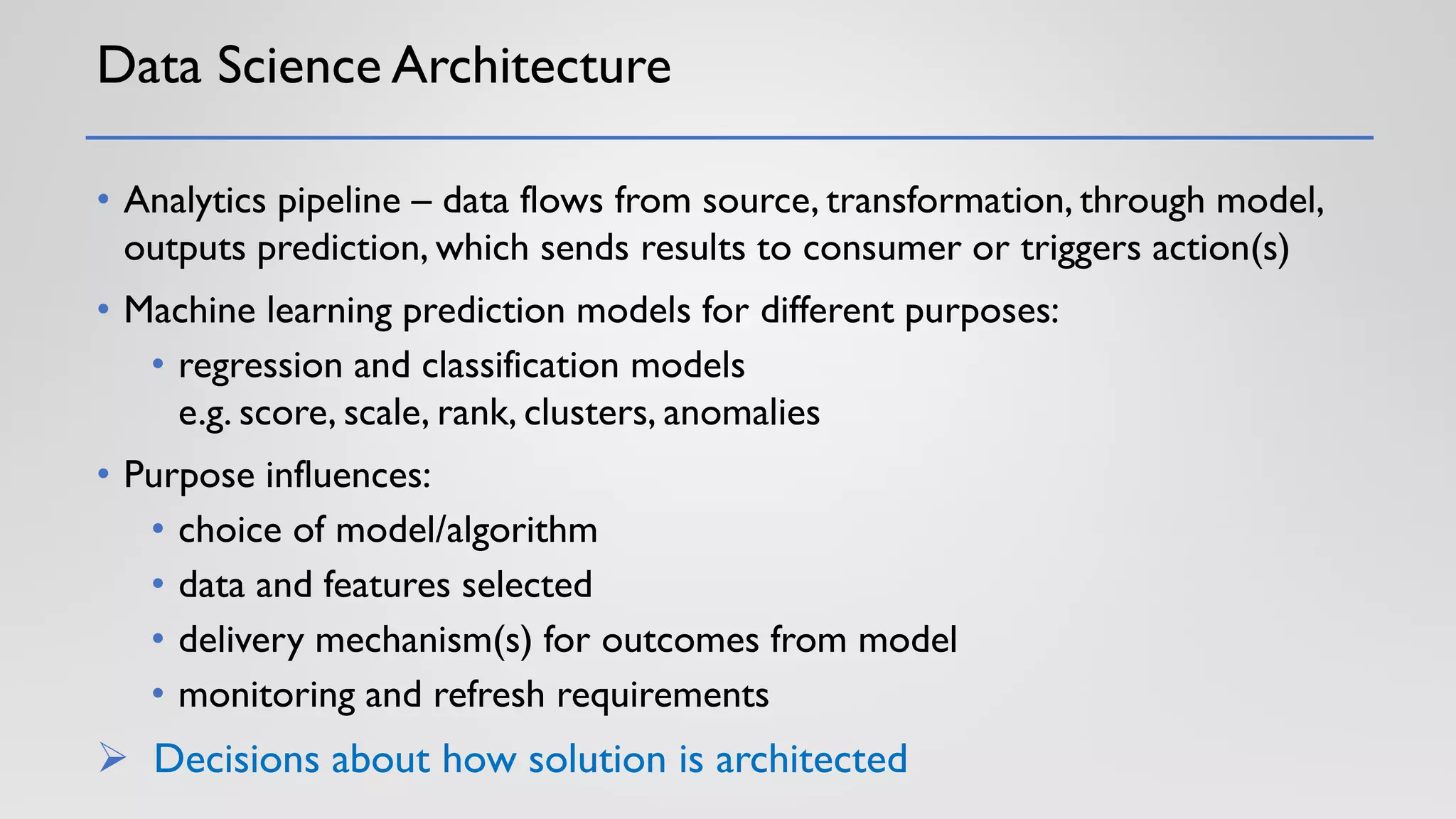 Data Science Architecture
• Analytics pipeline – data flows from source, transformation, through model,
outputs prediction, which sends results to consumer or triggers action(s)
• Machine learning prediction models for different purposes:
• regression and classification models
e.g. score, scale, rank, clusters, anomalies
• Purpose influences:
• choice of model/algorithm
• data and features selected
• delivery mechanism(s) for outcomes from model
• monitoring and refresh requirements
➢ Decisions about how solution is architected
 