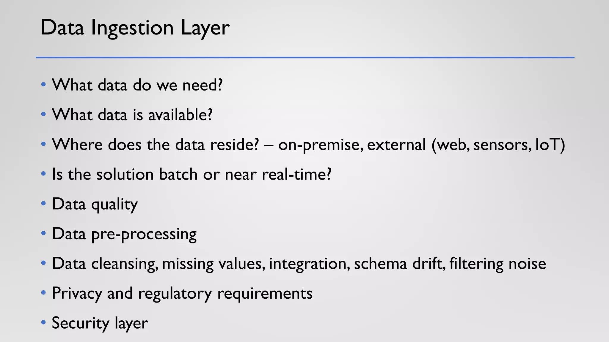 Data Ingestion Layer
• What data do we need?
• What data is available?
• Where does the data reside? – on-premise, external (web, sensors, IoT)
• Is the solution batch or near real-time?
• Data quality
• Data pre-processing
• Data cleansing, missing values, integration, schema drift, filtering noise
• Privacy and regulatory requirements
• Security layer
 