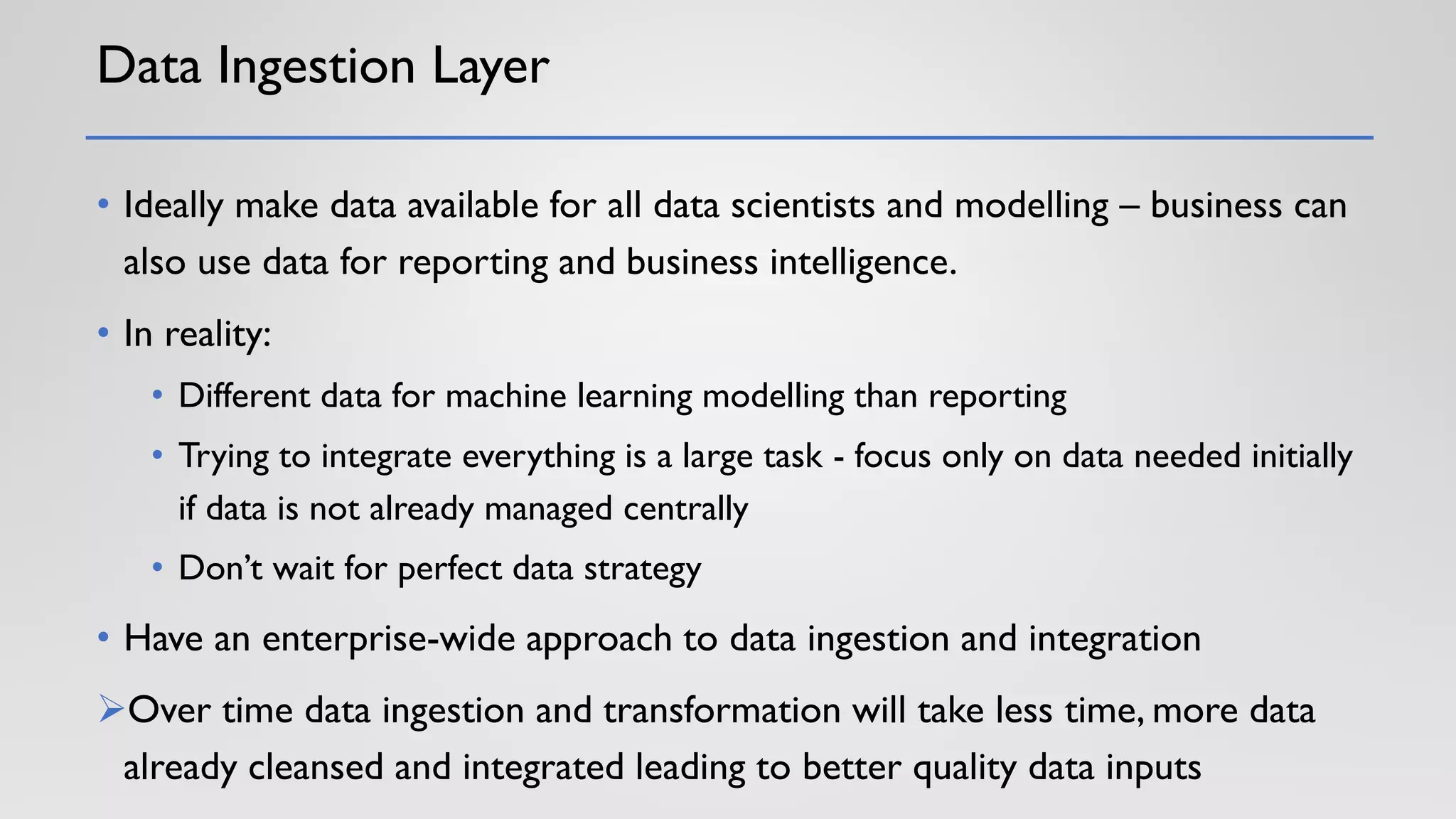 Data Ingestion Layer
• Ideally make data available for all data scientists and modelling – business can
also use data for reporting and business intelligence.
• In reality:
• Different data for machine learning modelling than reporting
• Trying to integrate everything is a large task - focus only on data needed initially
if data is not already managed centrally
• Don’t wait for perfect data strategy
• Have an enterprise-wide approach to data ingestion and integration
➢Over time data ingestion and transformation will take less time, more data
already cleansed and integrated leading to better quality data inputs
 