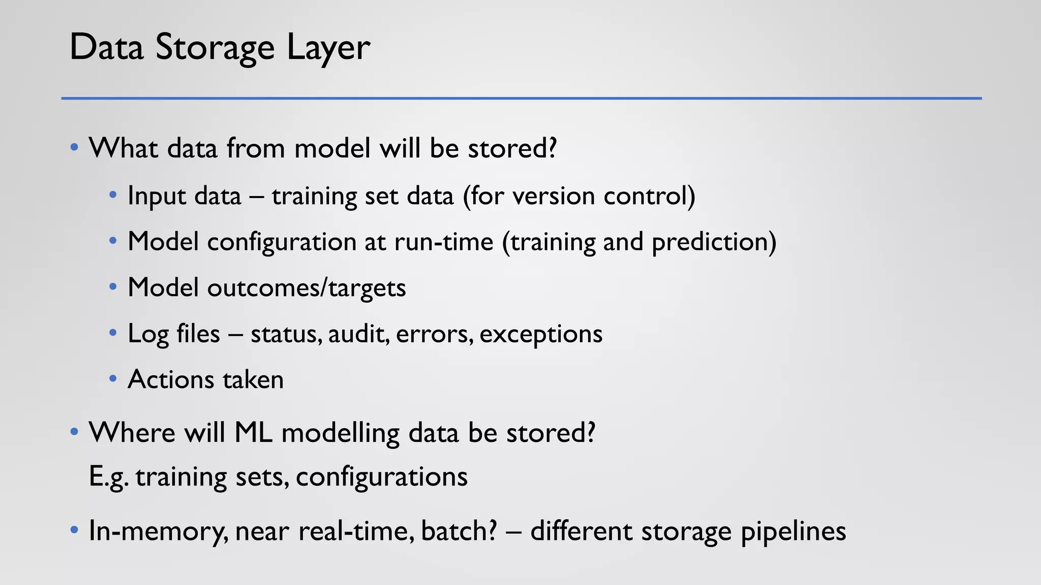 Data Storage Layer
• What data from model will be stored?
• Input data – training set data (for version control)
• Model configuration at run-time (training and prediction)
• Model outcomes/targets
• Log files – status, audit, errors, exceptions
• Actions taken
• Where will ML modelling data be stored?
E.g. training sets, configurations
• In-memory, near real-time, batch? – different storage pipelines
 