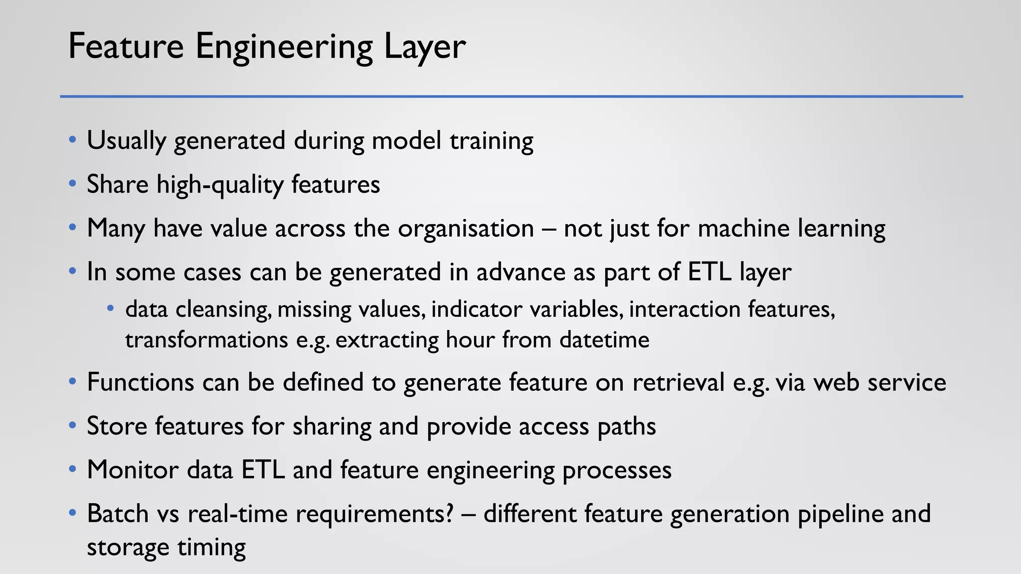 Feature Engineering Layer
• Usually generated during model training
• Share high-quality features
• Many have value across the organisation – not just for machine learning
• In some cases can be generated in advance as part of ETL layer
• data cleansing, missing values, indicator variables, interaction features,
transformations e.g. extracting hour from datetime
• Functions can be defined to generate feature on retrieval e.g. via web service
• Store features for sharing and provide access paths
• Monitor data ETL and feature engineering processes
• Batch vs real-time requirements? – different feature generation pipeline and
storage timing
 