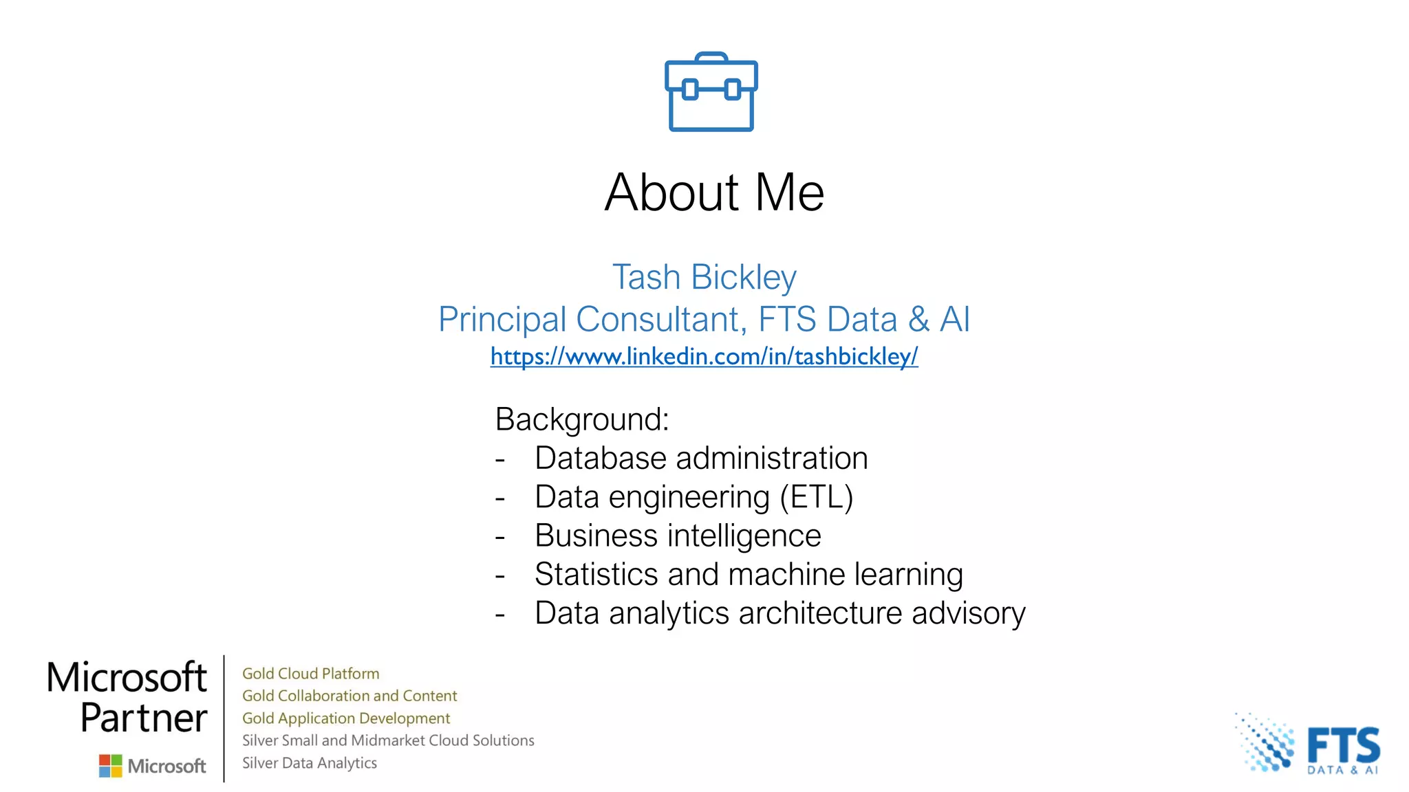 Tash Bickley
Principal Consultant, FTS Data & AI
https://www.linkedin.com/in/tashbickley/
About Me
Background:
- Database administration
- Data engineering (ETL)
- Business intelligence
- Statistics and machine learning
- Data analytics architecture advisory
 