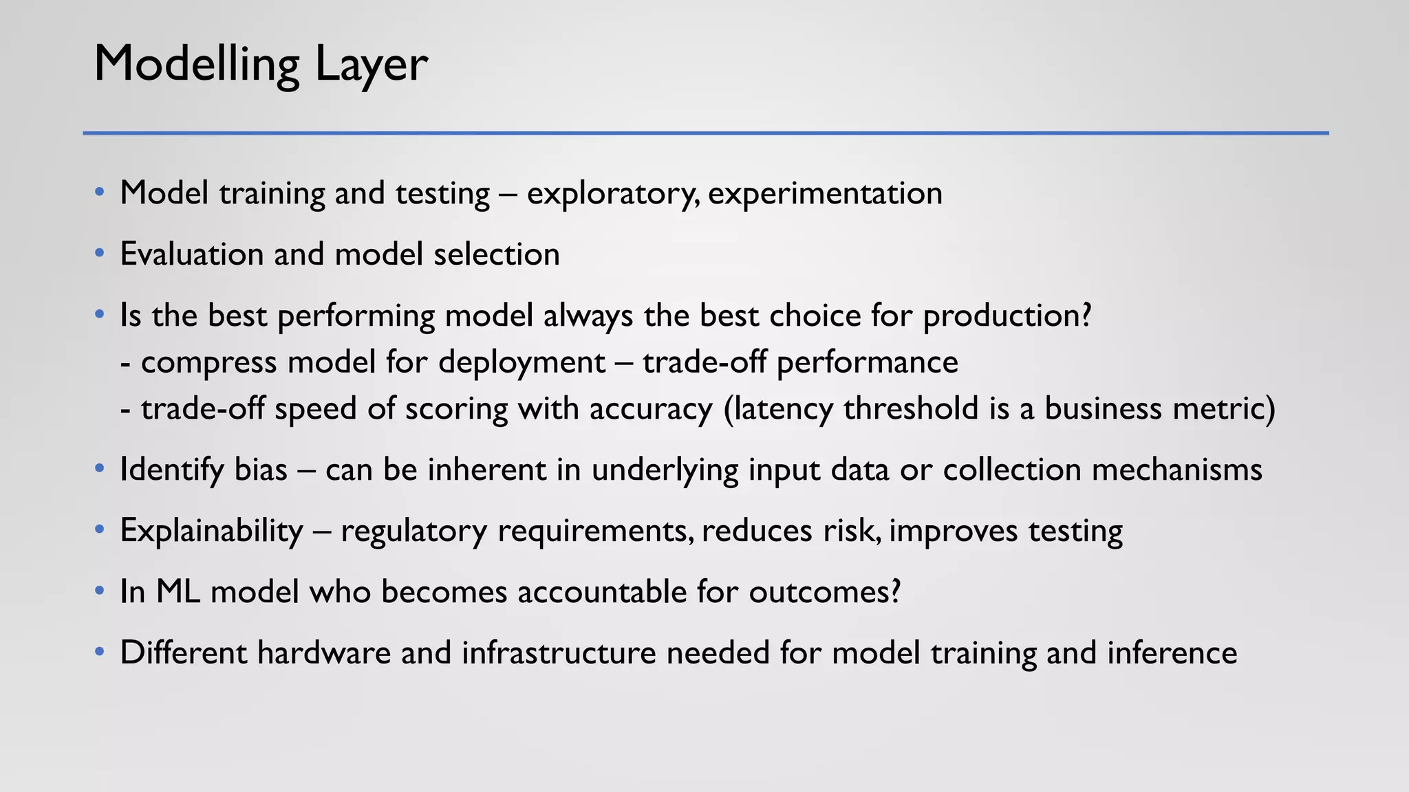 Modelling Layer
• Model training and testing – exploratory, experimentation
• Evaluation and model selection
• Is the best performing model always the best choice for production?
- compress model for deployment – trade-off performance
- trade-off speed of scoring with accuracy (latency threshold is a business metric)
• Identify bias – can be inherent in underlying input data or collection mechanisms
• Explainability – regulatory requirements, reduces risk, improves testing
• In ML model who becomes accountable for outcomes?
• Different hardware and infrastructure needed for model training and inference
 