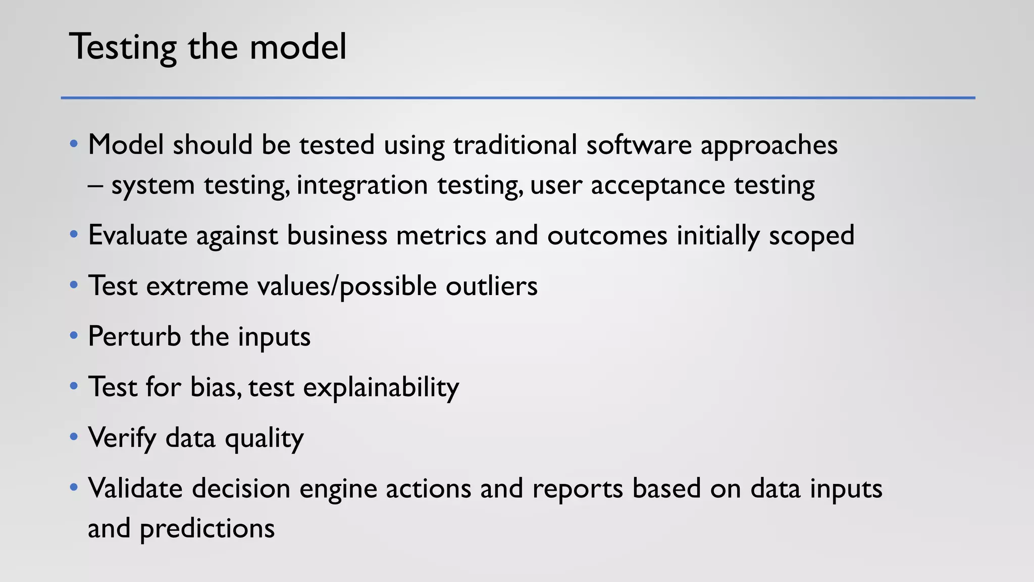 Testing the model
• Model should be tested using traditional software approaches
– system testing, integration testing, user acceptance testing
• Evaluate against business metrics and outcomes initially scoped
• Test extreme values/possible outliers
• Perturb the inputs
• Test for bias, test explainability
• Verify data quality
• Validate decision engine actions and reports based on data inputs
and predictions
 