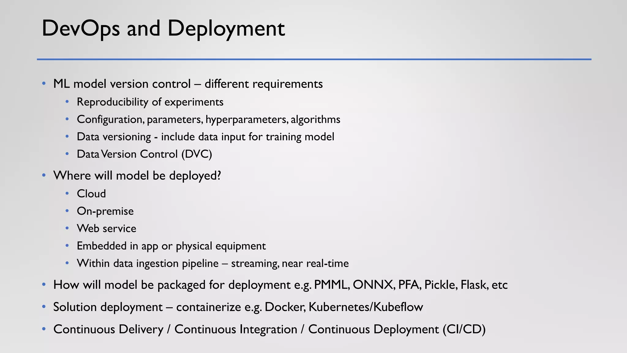 DevOps and Deployment
• ML model version control – different requirements
• Reproducibility of experiments
• Configuration, parameters, hyperparameters, algorithms
• Data versioning - include data input for training model
• DataVersion Control (DVC)
• Where will model be deployed?
• Cloud
• On-premise
• Web service
• Embedded in app or physical equipment
• Within data ingestion pipeline – streaming, near real-time
• How will model be packaged for deployment e.g. PMML, ONNX, PFA, Pickle, Flask, etc
• Solution deployment – containerize e.g. Docker, Kubernetes/Kubeflow
• Continuous Delivery / Continuous Integration / Continuous Deployment (CI/CD)
 