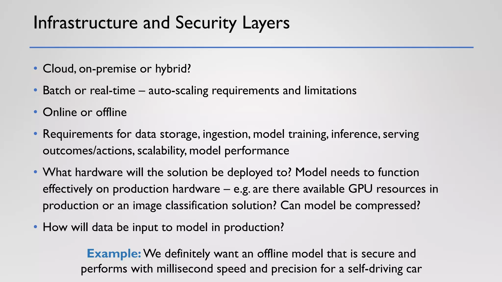 Infrastructure and Security Layers
• Cloud, on-premise or hybrid?
• Batch or real-time – auto-scaling requirements and limitations
• Online or offline
• Requirements for data storage, ingestion, model training, inference, serving
outcomes/actions, scalability, model performance
• What hardware will the solution be deployed to? Model needs to function
effectively on production hardware – e.g. are there available GPU resources in
production or an image classification solution? Can model be compressed?
• How will data be input to model in production?
Example: We definitely want an offline model that is secure and
performs with millisecond speed and precision for a self-driving car
 