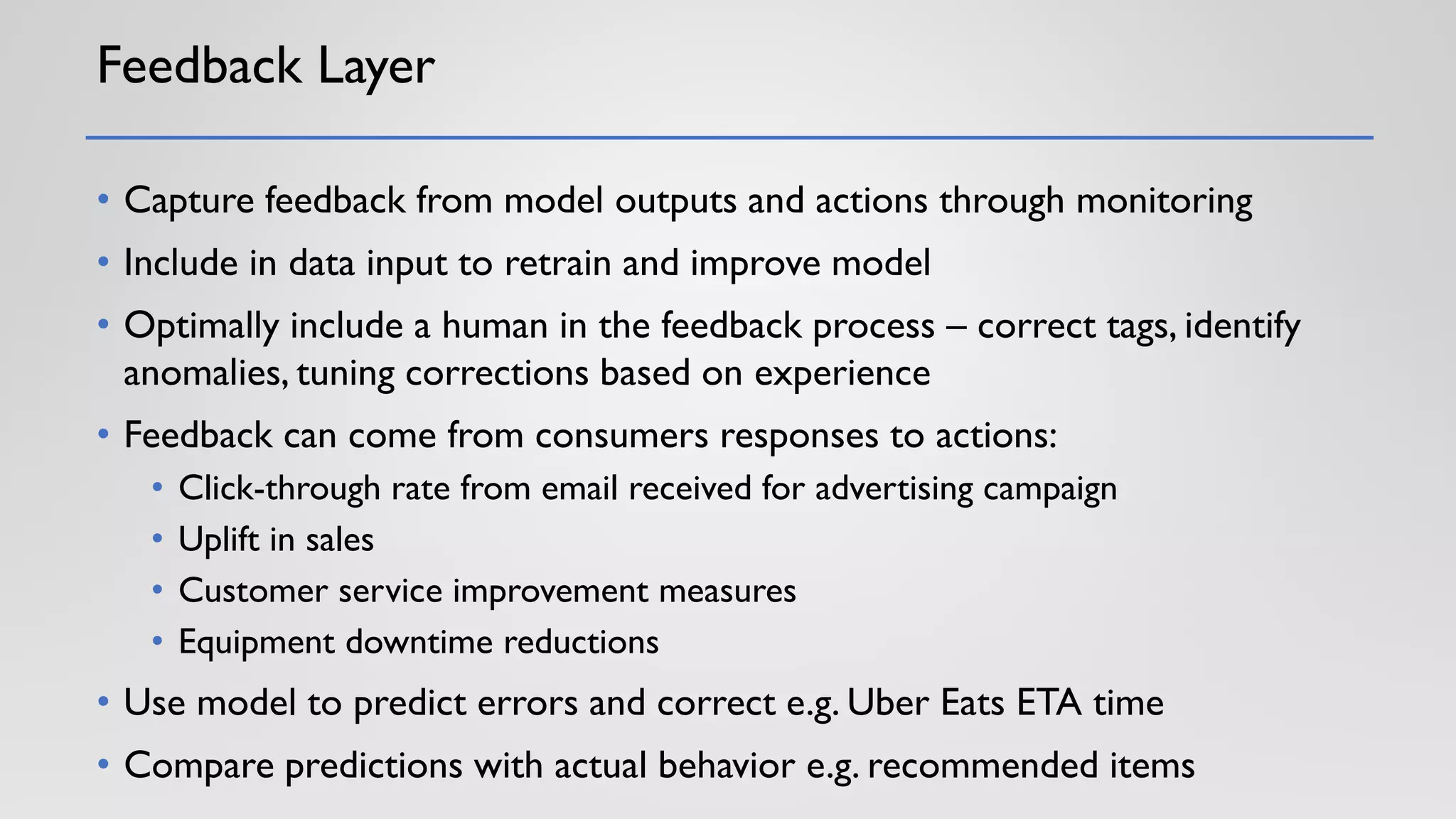 Feedback Layer
• Capture feedback from model outputs and actions through monitoring
• Include in data input to retrain and improve model
• Optimally include a human in the feedback process – correct tags, identify
anomalies, tuning corrections based on experience
• Feedback can come from consumers responses to actions:
• Click-through rate from email received for advertising campaign
• Uplift in sales
• Customer service improvement measures
• Equipment downtime reductions
• Use model to predict errors and correct e.g. Uber Eats ETA time
• Compare predictions with actual behavior e.g. recommended items
 