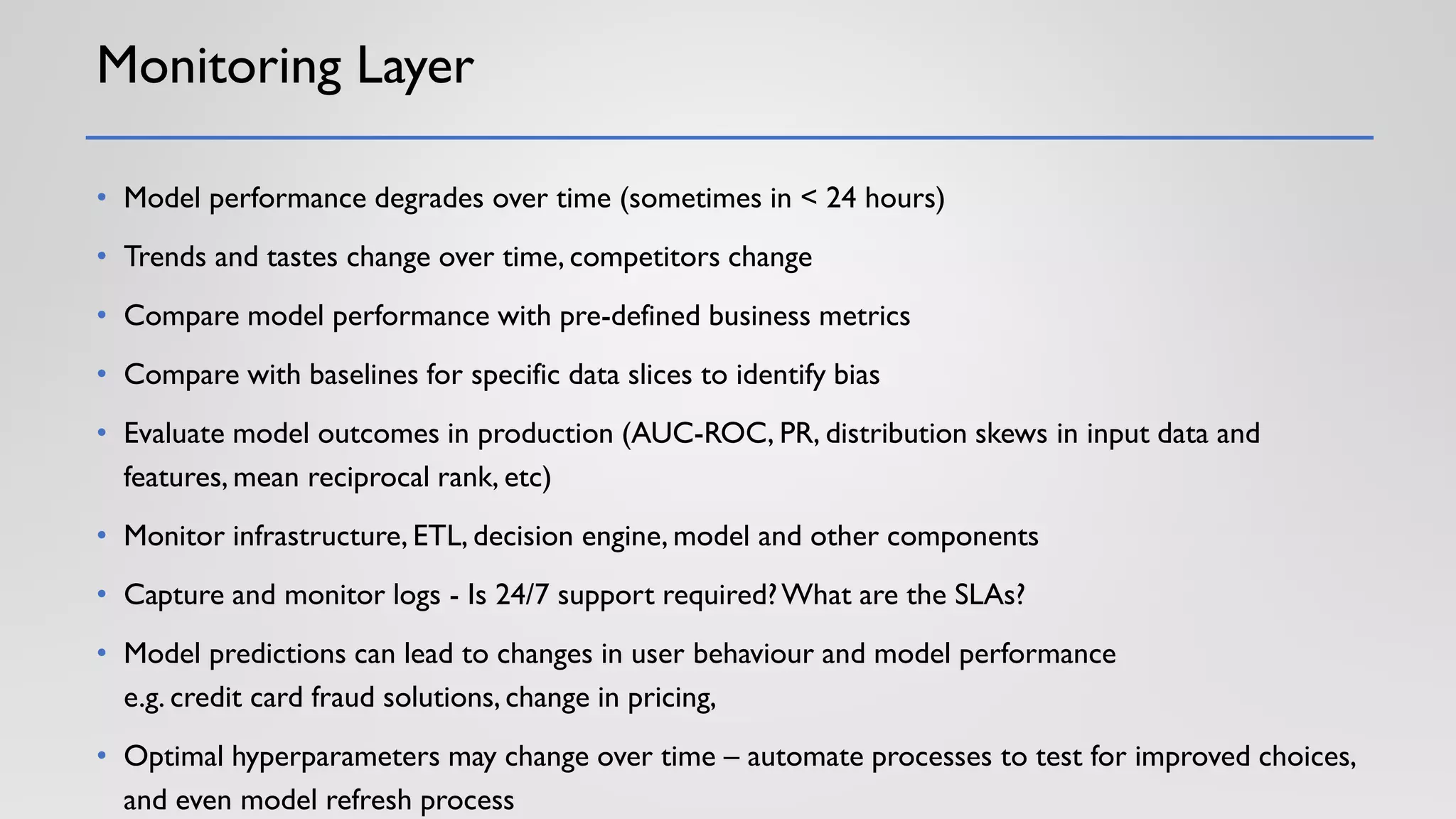 Monitoring Layer
• Model performance degrades over time (sometimes in < 24 hours)
• Trends and tastes change over time, competitors change
• Compare model performance with pre-defined business metrics
• Compare with baselines for specific data slices to identify bias
• Evaluate model outcomes in production (AUC-ROC, PR, distribution skews in input data and
features, mean reciprocal rank, etc)
• Monitor infrastructure, ETL, decision engine, model and other components
• Capture and monitor logs - Is 24/7 support required?What are the SLAs?
• Model predictions can lead to changes in user behaviour and model performance
e.g. credit card fraud solutions, change in pricing,
• Optimal hyperparameters may change over time – automate processes to test for improved choices,
and even model refresh process
 