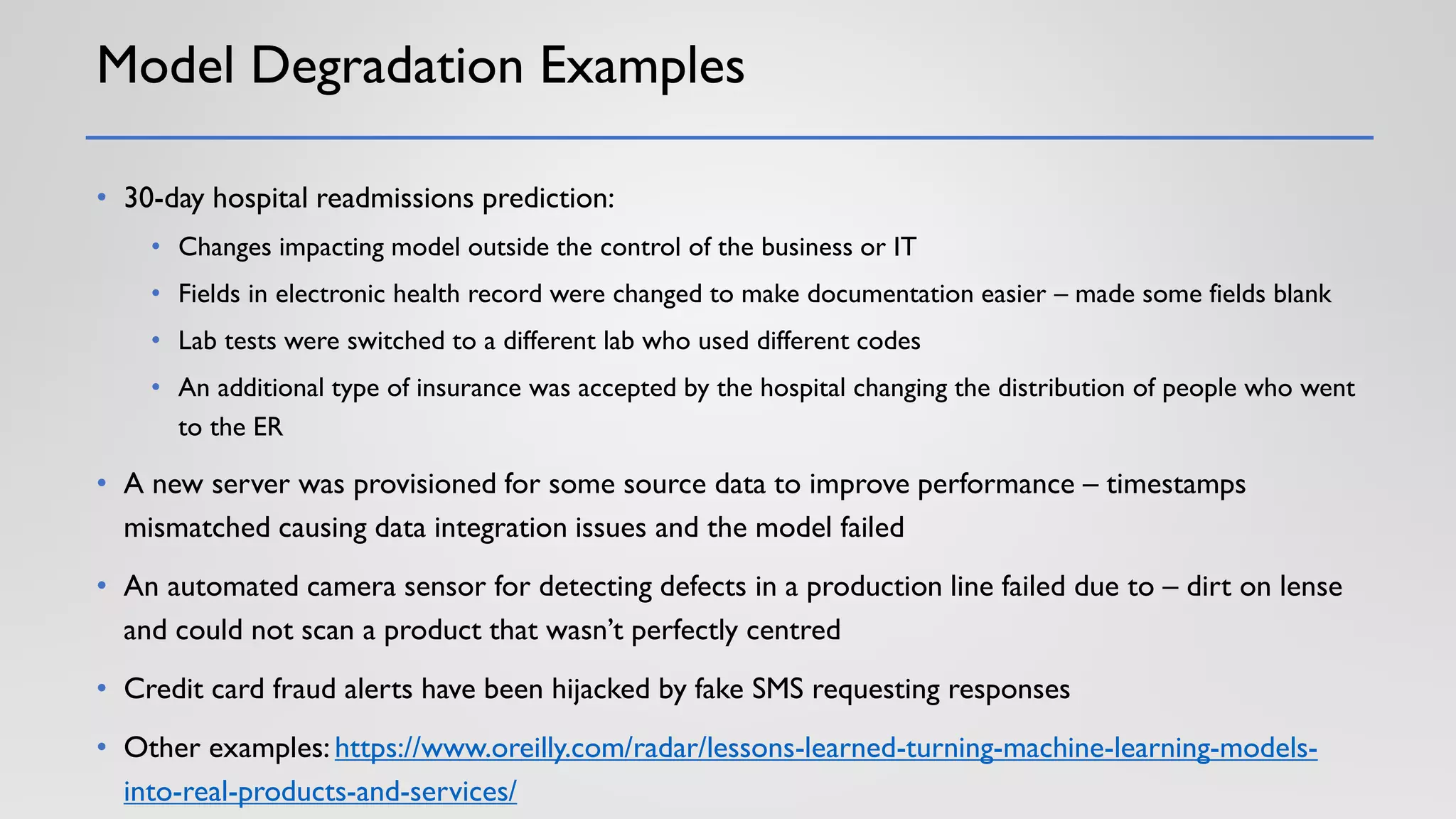 Model Degradation Examples
• 30-day hospital readmissions prediction:
• Changes impacting model outside the control of the business or IT
• Fields in electronic health record were changed to make documentation easier – made some fields blank
• Lab tests were switched to a different lab who used different codes
• An additional type of insurance was accepted by the hospital changing the distribution of people who went
to the ER
• A new server was provisioned for some source data to improve performance – timestamps
mismatched causing data integration issues and the model failed
• An automated camera sensor for detecting defects in a production line failed due to – dirt on lense
and could not scan a product that wasn’t perfectly centred
• Credit card fraud alerts have been hijacked by fake SMS requesting responses
• Other examples: https://www.oreilly.com/radar/lessons-learned-turning-machine-learning-models-
into-real-products-and-services/
 