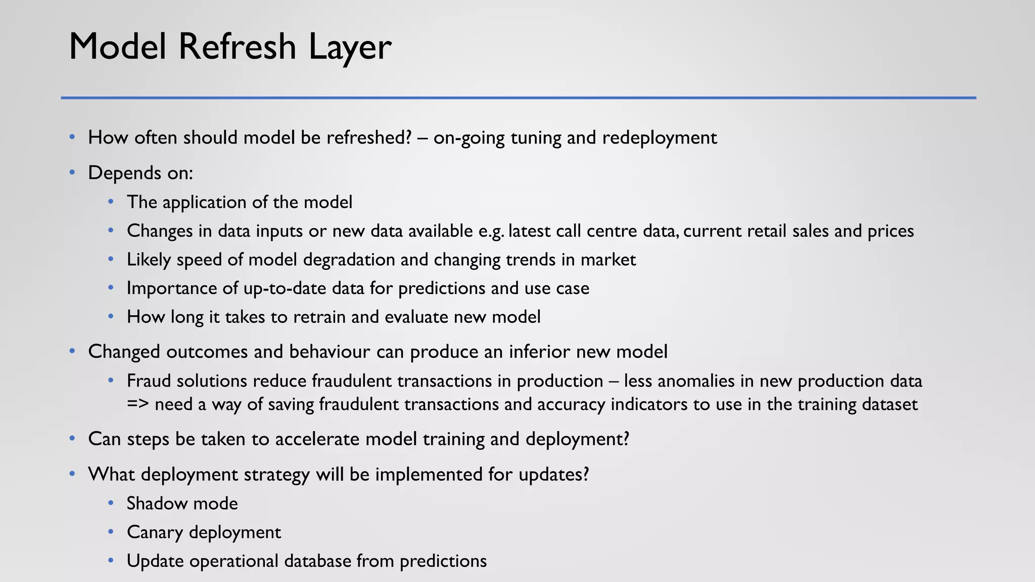 Model Refresh Layer
• How often should model be refreshed? – on-going tuning and redeployment
• Depends on:
• The application of the model
• Changes in data inputs or new data available e.g. latest call centre data, current retail sales and prices
• Likely speed of model degradation and changing trends in market
• Importance of up-to-date data for predictions and use case
• How long it takes to retrain and evaluate new model
• Changed outcomes and behaviour can produce an inferior new model
• Fraud solutions reduce fraudulent transactions in production – less anomalies in new production data
=> need a way of saving fraudulent transactions and accuracy indicators to use in the training dataset
• Can steps be taken to accelerate model training and deployment?
• What deployment strategy will be implemented for updates?
• Shadow mode
• Canary deployment
• Update operational database from predictions
 