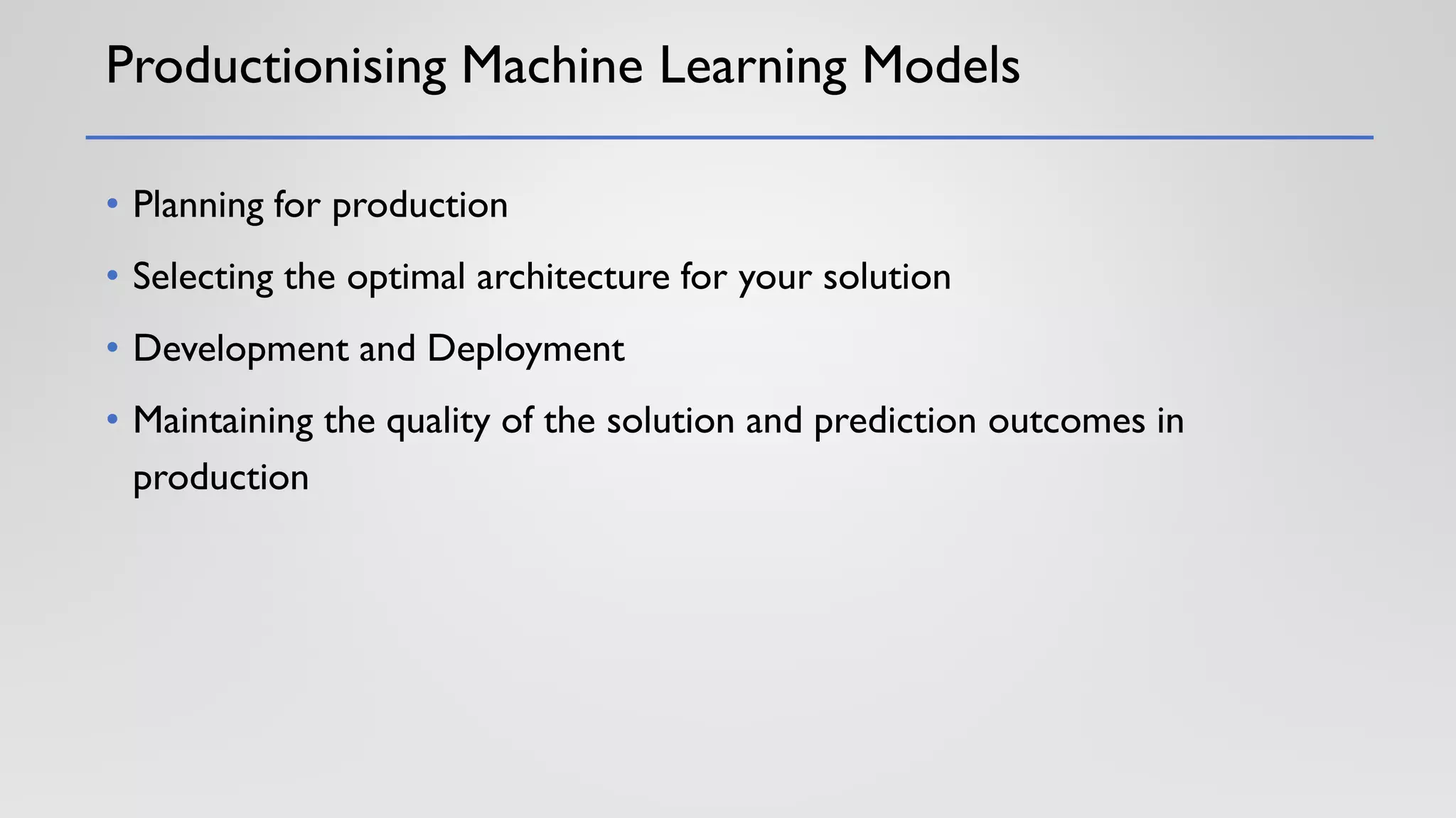 Productionising Machine Learning Models
• Planning for production
• Selecting the optimal architecture for your solution
• Development and Deployment
• Maintaining the quality of the solution and prediction outcomes in
production
 
