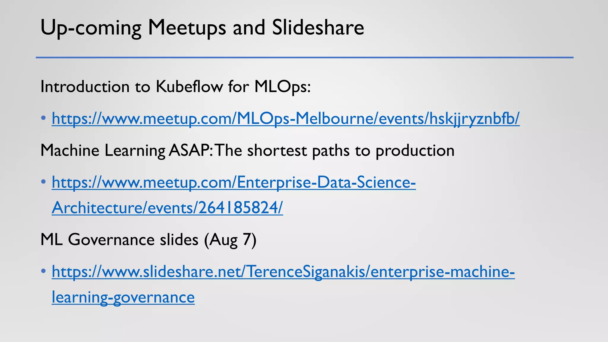 Up-coming Meetups and Slideshare
Introduction to Kubeflow for MLOps:
• https://www.meetup.com/MLOps-Melbourne/events/hskjjryznbfb/
Machine Learning ASAP:The shortest paths to production
• https://www.meetup.com/Enterprise-Data-Science-
Architecture/events/264185824/
ML Governance slides (Aug 7)
• https://www.slideshare.net/TerenceSiganakis/enterprise-machine-
learning-governance
 