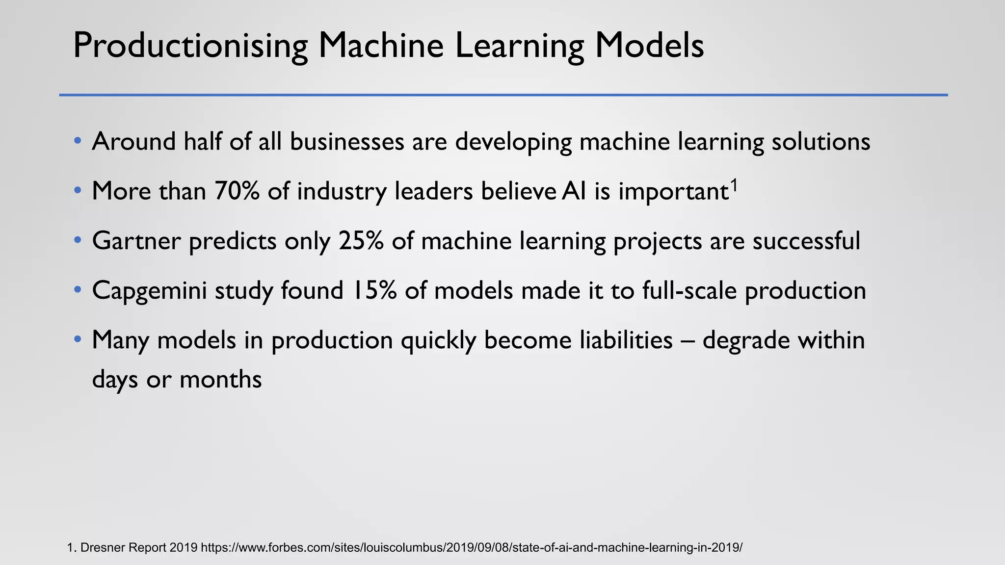 Productionising Machine Learning Models
• Around half of all businesses are developing machine learning solutions
• More than 70% of industry leaders believe AI is important1
• Gartner predicts only 25% of machine learning projects are successful
• Capgemini study found 15% of models made it to full-scale production
• Many models in production quickly become liabilities – degrade within
days or months
1. Dresner Report 2019 https://www.forbes.com/sites/louiscolumbus/2019/09/08/state-of-ai-and-machine-learning-in-2019/
 