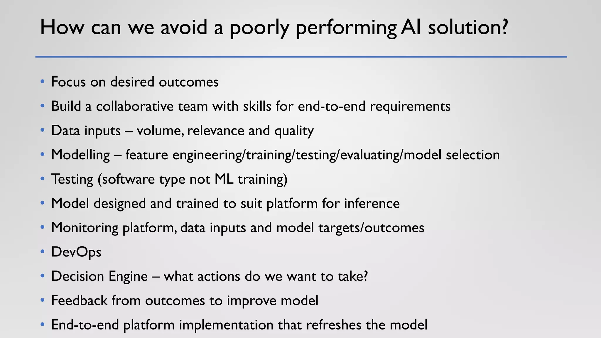 How can we avoid a poorly performing AI solution?
• Focus on desired outcomes
• Build a collaborative team with skills for end-to-end requirements
• Data inputs – volume, relevance and quality
• Modelling – feature engineering/training/testing/evaluating/model selection
• Testing (software type not ML training)
• Model designed and trained to suit platform for inference
• Monitoring platform, data inputs and model targets/outcomes
• DevOps
• Decision Engine – what actions do we want to take?
• Feedback from outcomes to improve model
• End-to-end platform implementation that refreshes the model
 