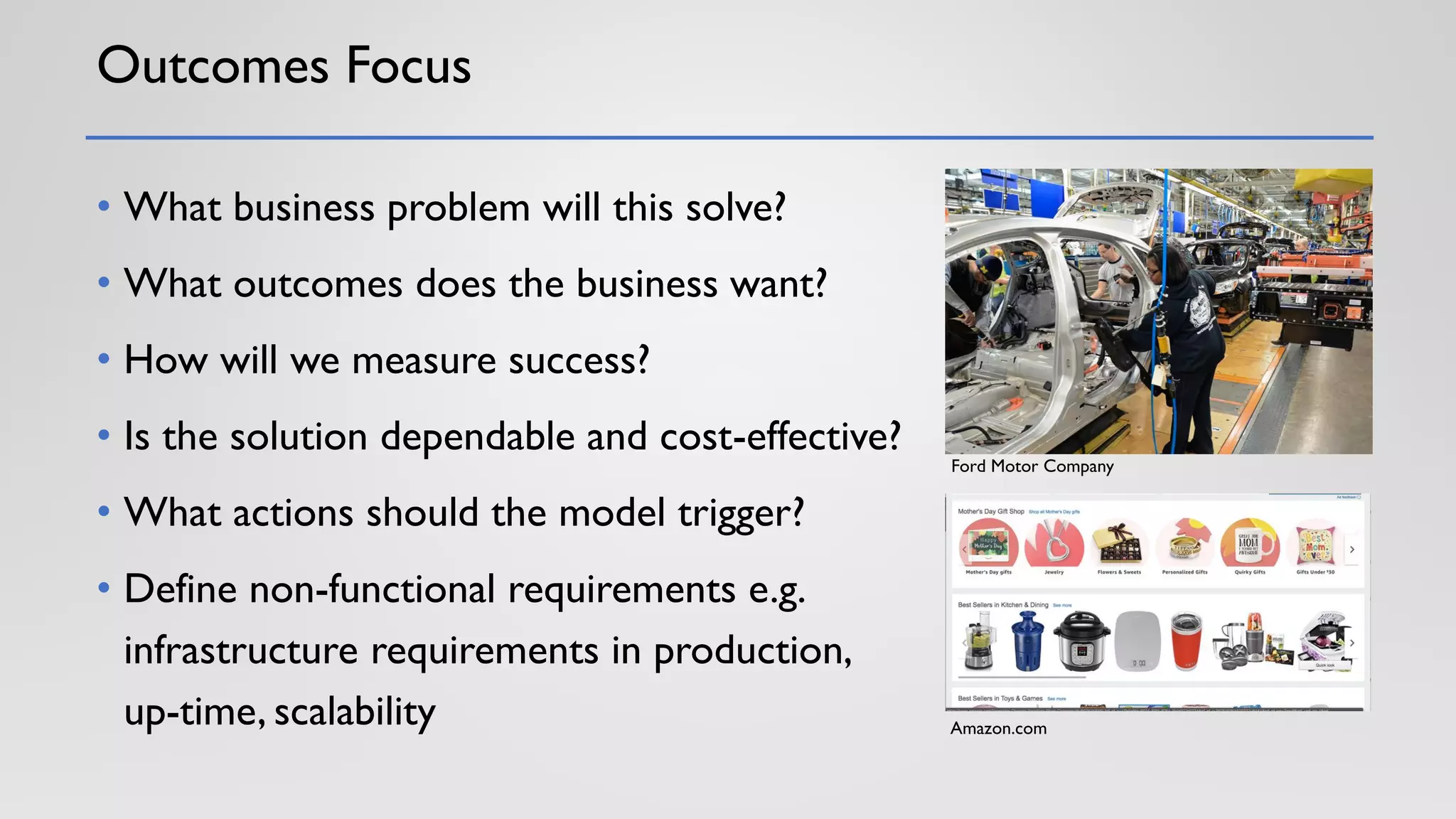 Outcomes Focus
• What business problem will this solve?
• What outcomes does the business want?
• How will we measure success?
• Is the solution dependable and cost-effective?
• What actions should the model trigger?
• Define non-functional requirements e.g.
infrastructure requirements in production,
up-time, scalability
Ford Motor Company
Amazon.com
 