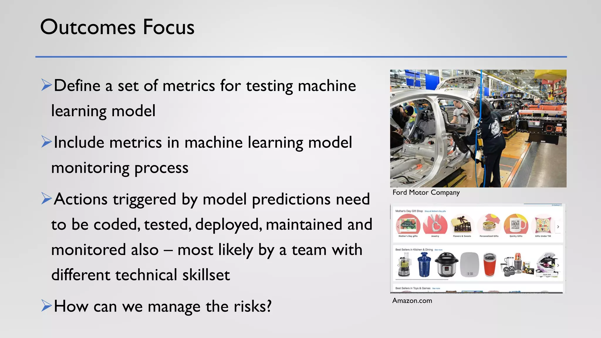 Outcomes Focus
➢Define a set of metrics for testing machine
learning model
➢Include metrics in machine learning model
monitoring process
➢Actions triggered by model predictions need
to be coded, tested, deployed, maintained and
monitored also – most likely by a team with
different technical skillset
➢How can we manage the risks?
Ford Motor Company
Amazon.com
 