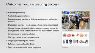 Outcomes Focus – Ensuring Success
• Business sponsorship
• Realistic budget, timeframe
• Business actively involved in defining requirements and testing
solution
• Digitization journey – most success where more data digitized
• Manage change – how will solutions impact the way people do
their jobs and serve customers? How will outcomes be trusted?
• Infrastructure to suit the solution
• The right technical and business teams
• On-going monitoring and refresh
• Sufficient volume of quality Data!
• Does the solution make sense long-term?
Ford Motor Company
Amazon.com
 