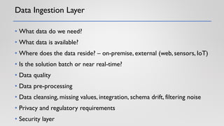 Data Ingestion Layer
• What data do we need?
• What data is available?
• Where does the data reside? – on-premise, external (web, sensors, IoT)
• Is the solution batch or near real-time?
• Data quality
• Data pre-processing
• Data cleansing, missing values, integration, schema drift, filtering noise
• Privacy and regulatory requirements
• Security layer
 