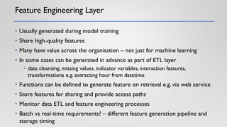 Feature Engineering Layer
• Usually generated during model training
• Share high-quality features
• Many have value across the organisation – not just for machine learning
• In some cases can be generated in advance as part of ETL layer
• data cleansing, missing values, indicator variables, interaction features,
transformations e.g. extracting hour from datetime
• Functions can be defined to generate feature on retrieval e.g. via web service
• Store features for sharing and provide access paths
• Monitor data ETL and feature engineering processes
• Batch vs real-time requirements? – different feature generation pipeline and
storage timing
 
