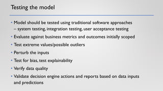Testing the model
• Model should be tested using traditional software approaches
– system testing, integration testing, user acceptance testing
• Evaluate against business metrics and outcomes initially scoped
• Test extreme values/possible outliers
• Perturb the inputs
• Test for bias, test explainability
• Verify data quality
• Validate decision engine actions and reports based on data inputs
and predictions
 