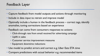 Feedback Layer
• Capture feedback from model outputs and actions through monitoring
• Include in data input to retrain and improve model
• Optimally include a human in the feedback process – correct tags, identify
anomalies, tuning corrections based on experience
• Feedback can come from consumers responses to actions:
• Click-through rate from email received for advertising campaign
• Uplift in sales
• Customer service improvement measures
• Equipment downtime reductions
• Use model to predict errors and correct e.g. Uber Eats ETA time
• Compare predictions with actual behavior e.g. recommended items
 