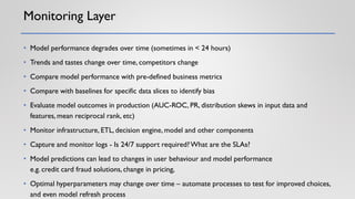 Monitoring Layer
• Model performance degrades over time (sometimes in < 24 hours)
• Trends and tastes change over time, competitors change
• Compare model performance with pre-defined business metrics
• Compare with baselines for specific data slices to identify bias
• Evaluate model outcomes in production (AUC-ROC, PR, distribution skews in input data and
features, mean reciprocal rank, etc)
• Monitor infrastructure, ETL, decision engine, model and other components
• Capture and monitor logs - Is 24/7 support required?What are the SLAs?
• Model predictions can lead to changes in user behaviour and model performance
e.g. credit card fraud solutions, change in pricing,
• Optimal hyperparameters may change over time – automate processes to test for improved choices,
and even model refresh process
 