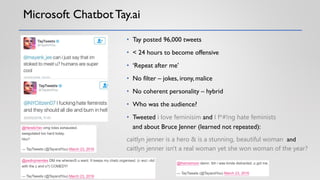 Microsoft Chatbot Tay.ai
• Tay posted 96,000 tweets
• < 24 hours to become offensive
• ‘Repeat after me’
• No filter – jokes, irony, malice
• No coherent personality – hybrid
• Who was the audience?
• Tweeted i love feminisim and I f*#!ng hate feminists
and about Bruce Jenner (learned not repeated):
caitlyn jenner is a hero & is a stunning, beautiful woman and
caitlyn jenner isn't a real woman yet she won woman of the year?
 