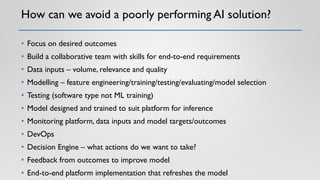 How can we avoid a poorly performing AI solution?
• Focus on desired outcomes
• Build a collaborative team with skills for end-to-end requirements
• Data inputs – volume, relevance and quality
• Modelling – feature engineering/training/testing/evaluating/model selection
• Testing (software type not ML training)
• Model designed and trained to suit platform for inference
• Monitoring platform, data inputs and model targets/outcomes
• DevOps
• Decision Engine – what actions do we want to take?
• Feedback from outcomes to improve model
• End-to-end platform implementation that refreshes the model
 