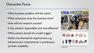 Outcomes Focus
• What business problem will this solve?
• What outcomes does the business want?
• How will we measure success?
• Is the solution dependable and cost-effective?
• What actions should the model trigger?
• Define non-functional requirements e.g.
infrastructure requirements in production,
up-time, scalability
Ford Motor Company
Amazon.com
 