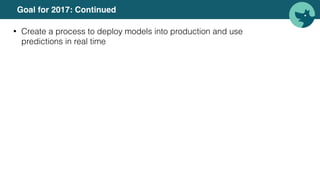 Goal for 2017: Continued
• Create a process to deploy models into production and use
predictions in real time
 