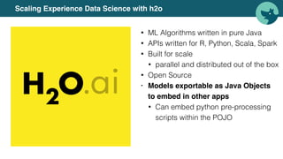 Scaling Experience Data Science with h2o
• ML Algorithms written in pure Java
• APIs written for R, Python, Scala, Spark
• Built for scale
• parallel and distributed out of the box
• Open Source
• Models exportable as Java Objects
to embed in other apps
• Can embed python pre-processing
scripts within the POJO
 