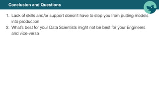 Conclusion and Questions
1. Lack of skills and/or support doesn’t have to stop you from putting models
into production
2. What’s best for your Data Scientists might not be best for your Engineers
and vice-versa
 