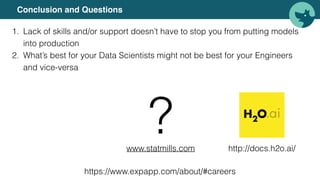 Conclusion and Questions
1. Lack of skills and/or support doesn’t have to stop you from putting models
into production
2. What’s best for your Data Scientists might not be best for your Engineers
and vice-versa
www.statmills.com
? http://docs.h2o.ai/
https://www.expapp.com/about/#careers
 
