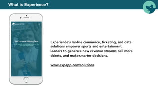 Experience's mobile commerce, ticketing, and data
solutions empower sports and entertainment
leaders to generate new revenue streams, sell more
tickets, and make smarter decisions.
www.expapp.com/solutions
What is Experience?
 