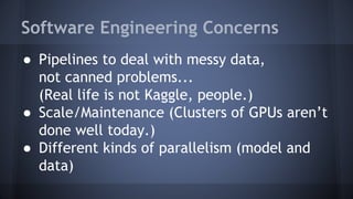 Software Engineering Concerns
● Pipelines to deal with messy data,
not canned problems...
(Real life is not Kaggle, people.)
● Scale/Maintenance (Clusters of GPUs aren’t
done well today.)
● Different kinds of parallelism (model and
data)
 