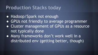 Production Stacks today
● Hadoop/Spark not enough
● GPUs not friendly to average programmer
● Cluster management of GPUs as a resource
not typically done
● Many frameworks don’t work well in a
distributed env (getting better, though)
 