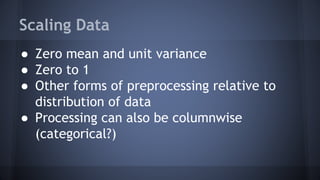 Scaling Data
● Zero mean and unit variance
● Zero to 1
● Other forms of preprocessing relative to
distribution of data
● Processing can also be columnwise
(categorical?)
 